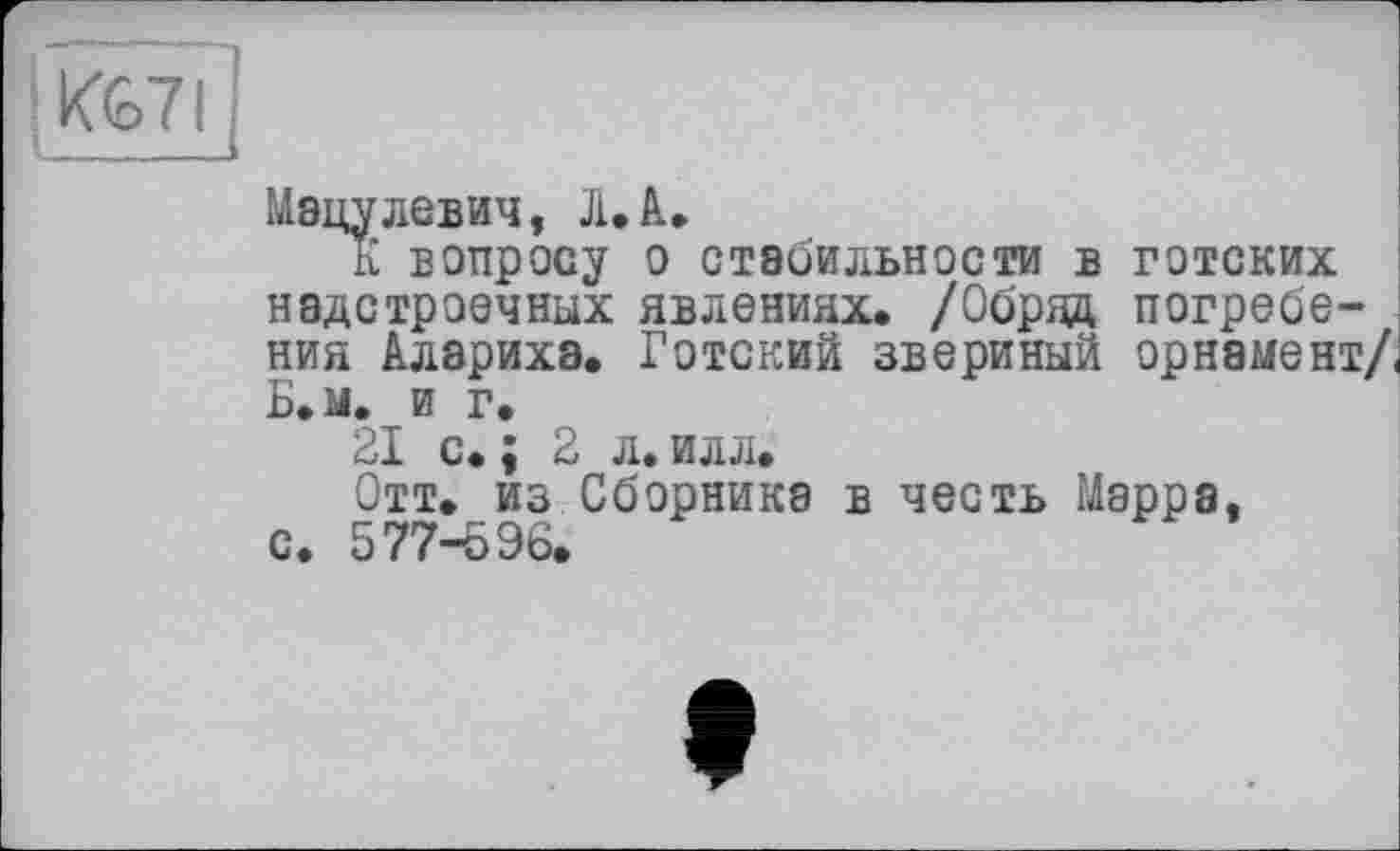 ﻿; KG7I
Мэцулевич, Л.А.
К вопросу о стабильности в готских надстроечных явлениях. /Обряд погребения Аларихэ. Готский звериный орнамент/ Б.м. и г.
21 с. ; 2 л. илл.
Отт. из Сборника в честь Марра, с. 577-596.